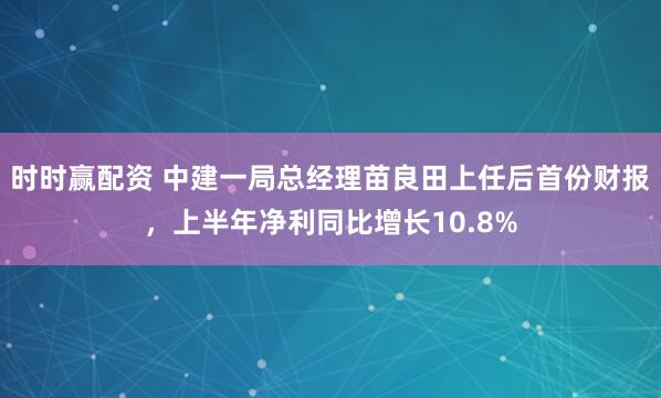 时时赢配资 中建一局总经理苗良田上任后首份财报，上半年净利同比增长10.8%