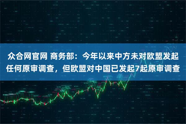众合网官网 商务部：今年以来中方未对欧盟发起任何原审调查，但欧盟对中国已发起7起原审调查