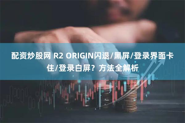 配资炒股网 R2 ORIGIN闪退/黑屏/登录界面卡住/登录白屏？方法全解析