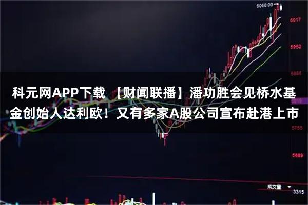 科元网APP下载 【财闻联播】潘功胜会见桥水基金创始人达利欧！又有多家A股公司宣布赴港上市