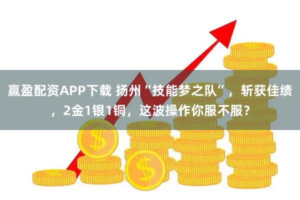 赢盈配资APP下载 扬州“技能梦之队”，斩获佳绩，2金1银1铜，这波操作你服不服？