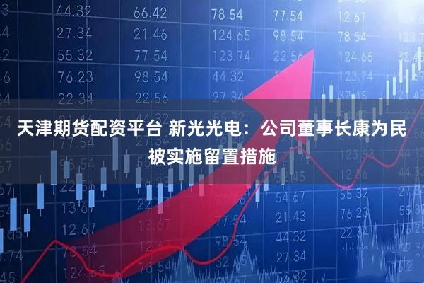 天津期货配资平台 新光光电：公司董事长康为民被实施留置措施
