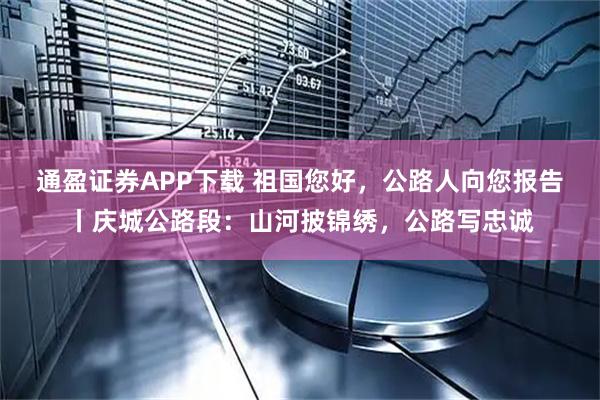 通盈证券APP下载 祖国您好，公路人向您报告丨庆城公路段：山河披锦绣，公路写忠诚