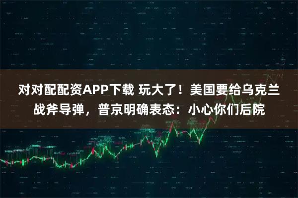 对对配配资APP下载 玩大了！美国要给乌克兰战斧导弹，普京明确表态：小心你们后院
