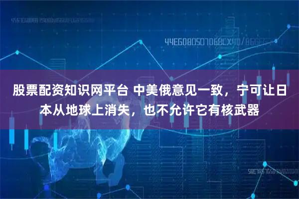 股票配资知识网平台 中美俄意见一致，宁可让日本从地球上消失，也不允许它有核武器