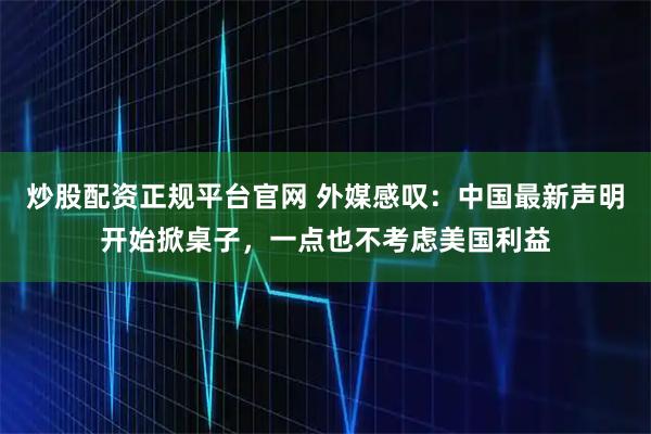 炒股配资正规平台官网 外媒感叹：中国最新声明开始掀桌子，一点也不考虑美国利益