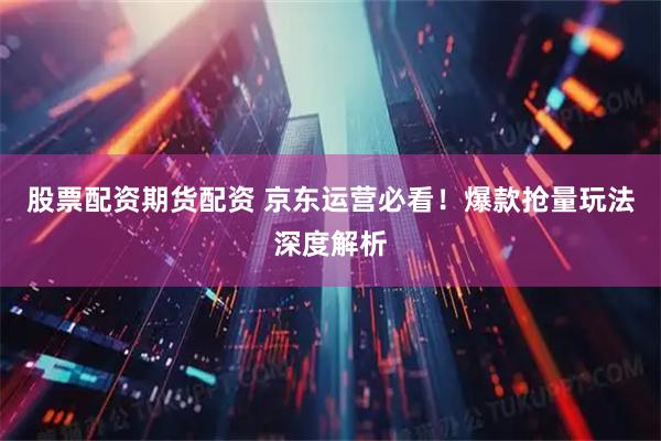 股票配资期货配资 京东运营必看！爆款抢量玩法深度解析