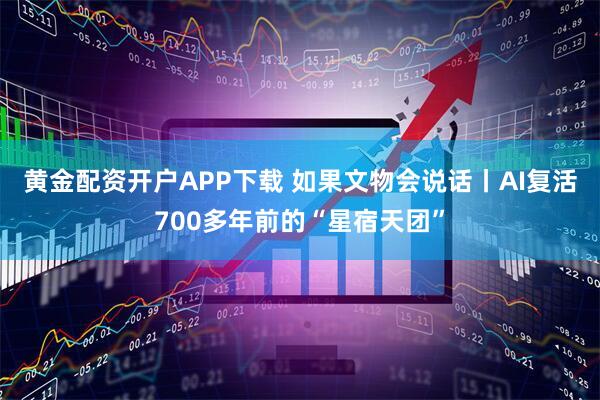 黄金配资开户APP下载 如果文物会说话丨AI复活700多年前的“星宿天团”