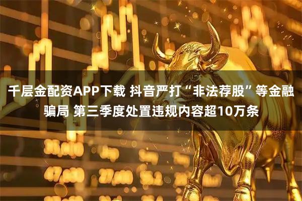 千层金配资APP下载 抖音严打“非法荐股”等金融骗局 第三季度处置违规内容超10万条
