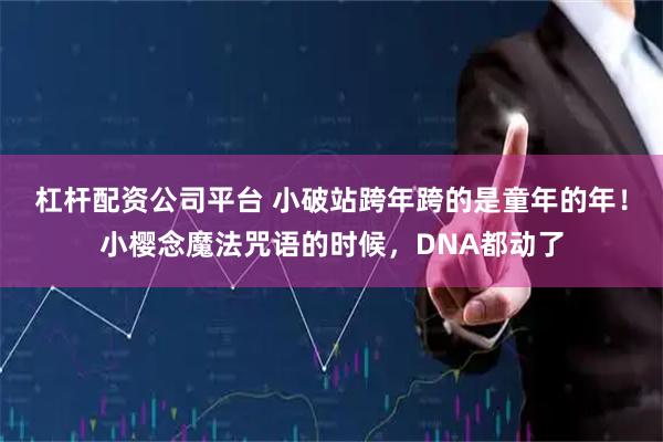杠杆配资公司平台 小破站跨年跨的是童年的年！小樱念魔法咒语的时候，DNA都动了