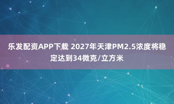 乐发配资APP下载 2027年天津PM2.5浓度将稳定达到34微克/立方米