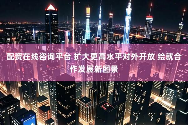 配资在线咨询平台 扩大更高水平对外开放 绘就合作发展新图景