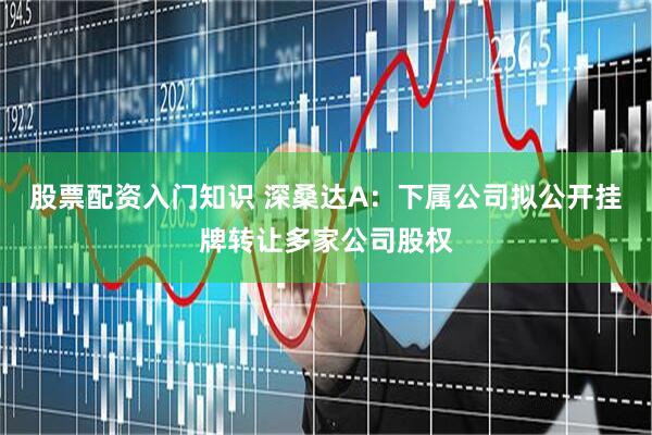 股票配资入门知识 深桑达A：下属公司拟公开挂牌转让多家公司股权
