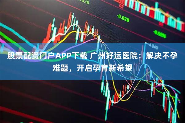 股票配资门户APP下载 广州好运医院：解决不孕难题，开启孕育新希望