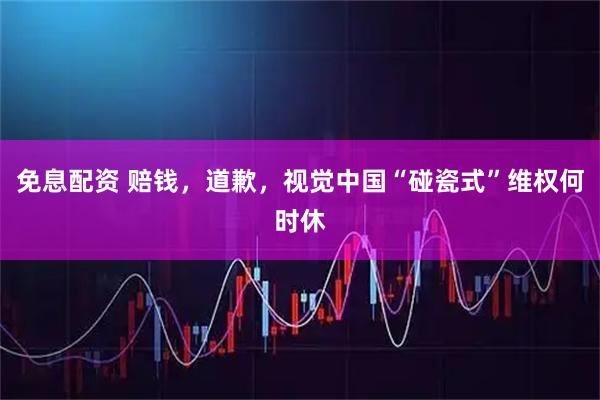 免息配资 赔钱，道歉，视觉中国“碰瓷式”维权何时休