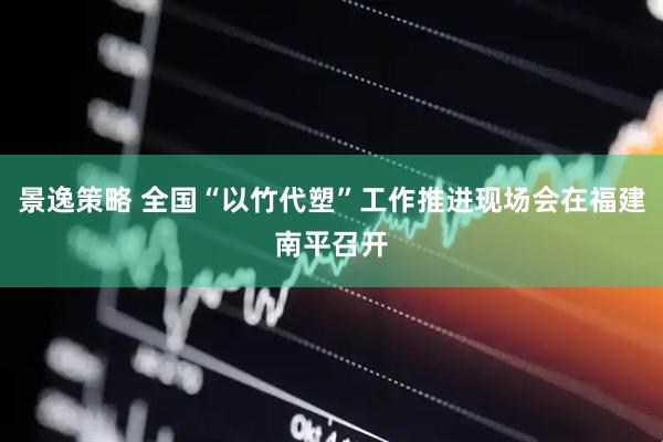 景逸策略 全国“以竹代塑”工作推进现场会在福建南平召开