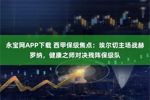 永宝网APP下载 西甲保级焦点：埃尔切主场战赫罗纳，健康之师对决残阵保级队