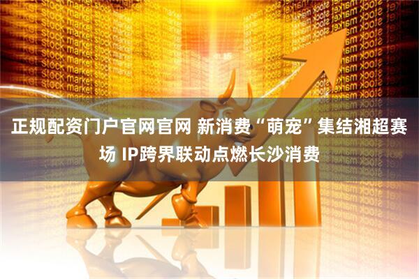 正规配资门户官网官网 新消费“萌宠”集结湘超赛场 IP跨界联动点燃长沙消费