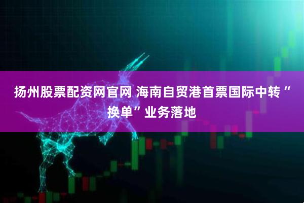 扬州股票配资网官网 海南自贸港首票国际中转“换单”业务落地