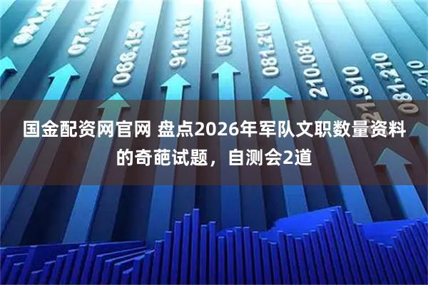 国金配资网官网 盘点2026年军队文职数量资料的奇葩试题，自测会2道