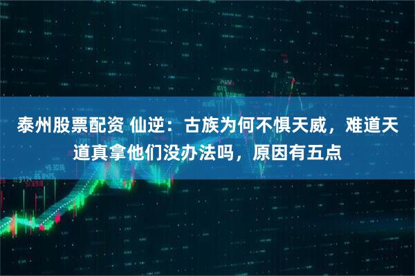 泰州股票配资 仙逆：古族为何不惧天威，难道天道真拿他们没办法吗，原因有五点