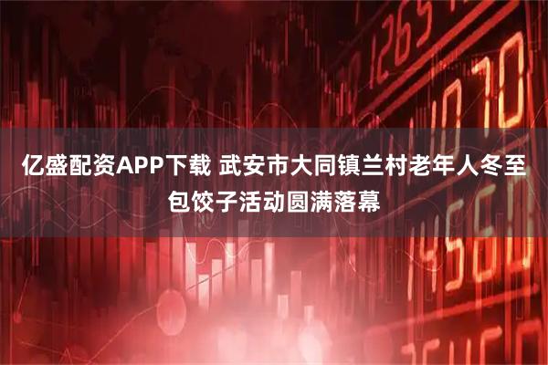 亿盛配资APP下载 武安市大同镇兰村老年人冬至包饺子活动圆满落幕