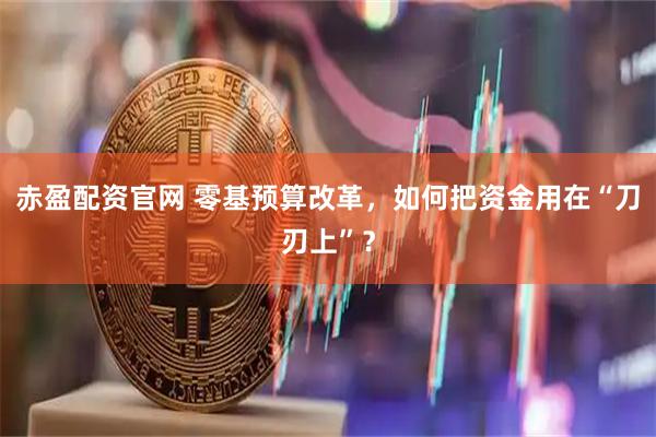 赤盈配资官网 零基预算改革，如何把资金用在“刀刃上”？