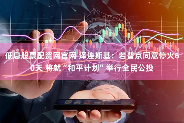 低息股票配资网官网 泽连斯基：若普京同意停火60天 将就“和平计划”举行全民公投
