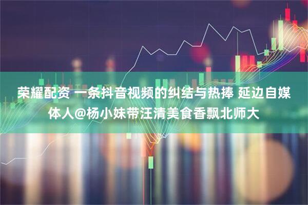 荣耀配资 一条抖音视频的纠结与热捧 延边自媒体人@杨小妹带汪清美食香飘北师大