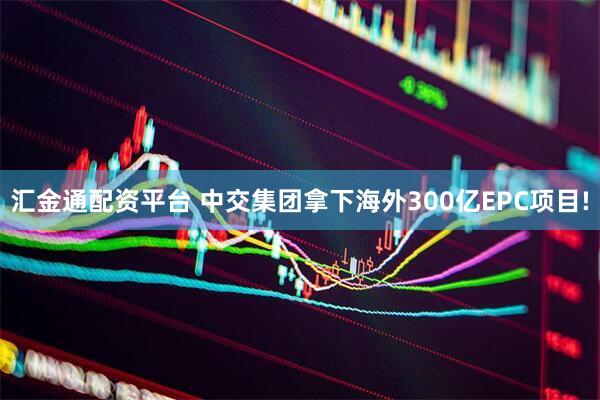 汇金通配资平台 中交集团拿下海外300亿EPC项目!