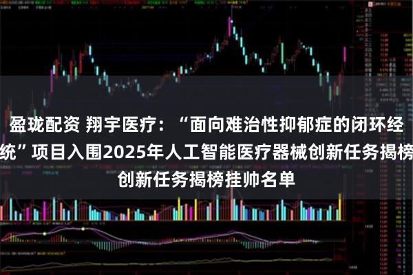 盈珑配资 翔宇医疗：“面向难治性抑郁症的闭环经颅刺激系统”项目入围2025年人工智能医疗器械创新任务揭榜挂帅名单