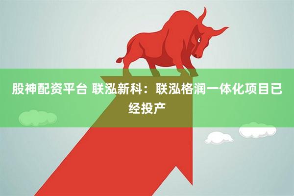 股神配资平台 联泓新科：联泓格润一体化项目已经投产