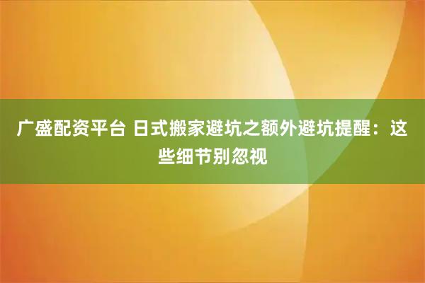 广盛配资平台 日式搬家避坑之额外避坑提醒：这些细节别忽视