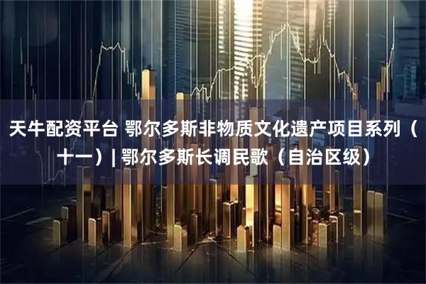 天牛配资平台 鄂尔多斯非物质文化遗产项目系列（十一）| 鄂尔多斯长调民歌（自治区级）