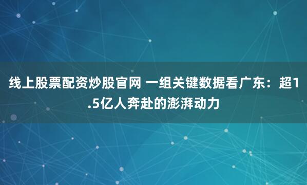 线上股票配资炒股官网 一组关键数据看广东：超1.5亿人奔赴的澎湃动力