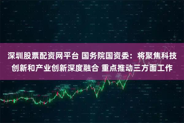 深圳股票配资网平台 国务院国资委：将聚焦科技创新和产业创新深度融合 重点推动三方面工作