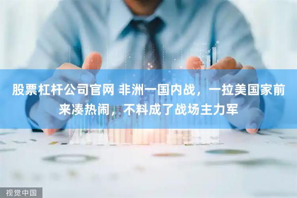 股票杠杆公司官网 非洲一国内战，一拉美国家前来凑热闹，不料成了战场主力军