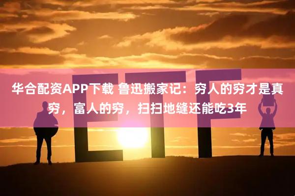华合配资APP下载 鲁迅搬家记：穷人的穷才是真穷，富人的穷，扫扫地缝还能吃3年