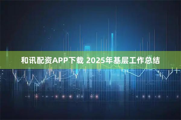 和讯配资APP下载 2025年基层工作总结