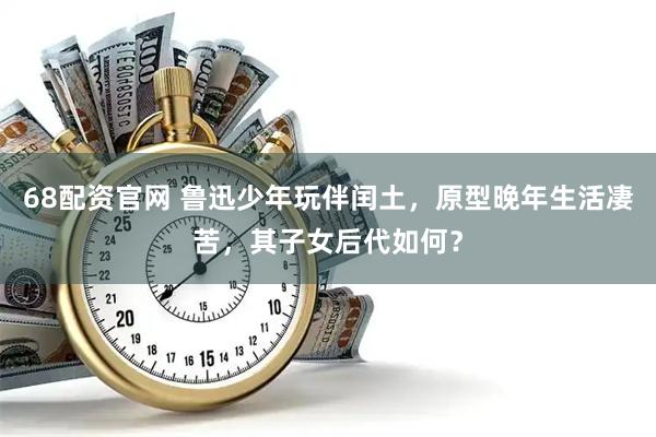 68配资官网 鲁迅少年玩伴闰土，原型晚年生活凄苦，其子女后代如何？