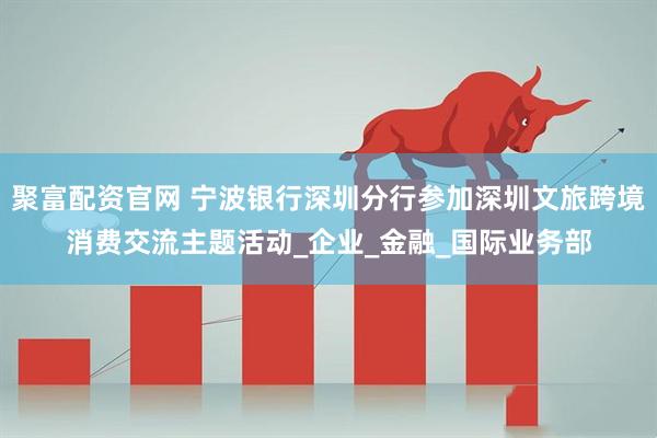 聚富配资官网 宁波银行深圳分行参加深圳文旅跨境消费交流主题活动_企业_金融_国际业务部