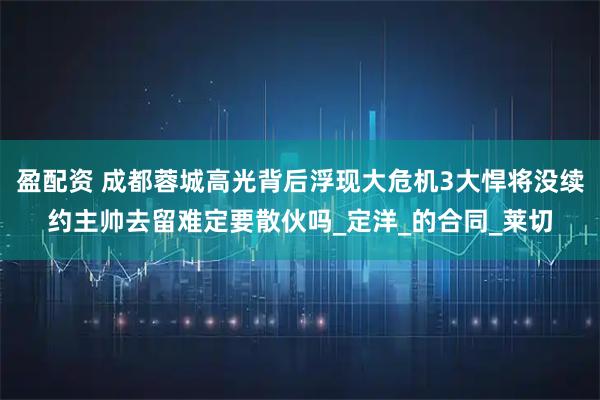盈配资 成都蓉城高光背后浮现大危机3大悍将没续约主帅去留难定要散伙吗_定洋_的合同_莱切