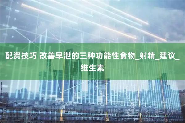 配资技巧 改善早泄的三种功能性食物_射精_建议_维生素