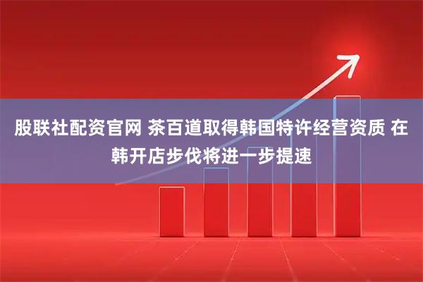 股联社配资官网 茶百道取得韩国特许经营资质 在韩开店步伐将进一步提速
