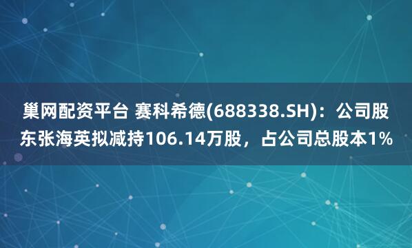 巢网配资平台 赛科希德(688338.SH)：公司股东张海英拟减持106.14万股，占公司总股本1%