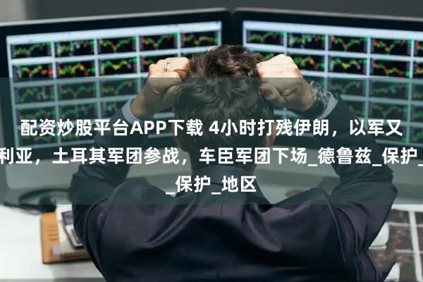 配资炒股平台APP下载 4小时打残伊朗，以军又炸叙利亚，土耳其军团参战，车臣军团下场_德鲁兹_保护_地区