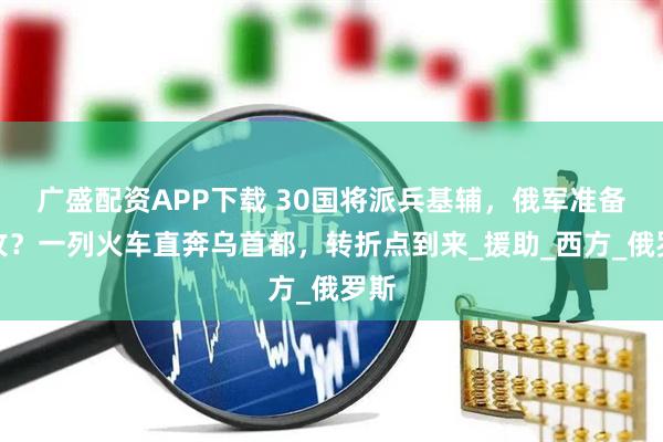 广盛配资APP下载 30国将派兵基辅，俄军准备总攻？一列火车直奔乌首都，转折点到来_援助_西方_俄罗斯