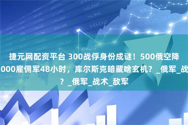 捷元网配资平台 300战俘身份成谜！500俄空降兵激战3000雇佣军48小时，库尔斯克暗藏啥玄机？_俄军_战术_敌军
