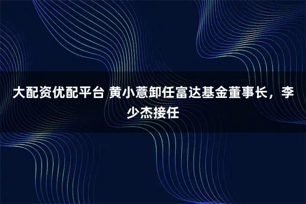 大配资优配平台 黄小薏卸任富达基金董事长，李少杰接任