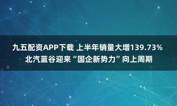 九五配资APP下载 上半年销量大增139.73% 北汽蓝谷迎来“国企新势力”向上周期